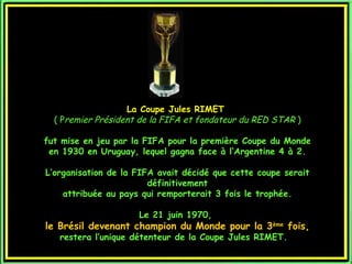 La Coupe Jules RIMET
  ( Premier Président de la FIFA et fondateur du RED STAR )

fut mise en jeu par la FIFA pour la première Coupe du Monde
 en 1930 en Uruguay, lequel gagna face à l’Argentine 4 à 2.

L’organisation de la FIFA avait décidé que cette coupe serait
                        définitivement
    attribuée au pays qui remporterait 3 fois le trophée.

                     Le 21 juin 1970,
le Brésil devenant champion du Monde pour la 3ème fois,
   restera l’unique détenteur de la Coupe Jules RIMET.
 
