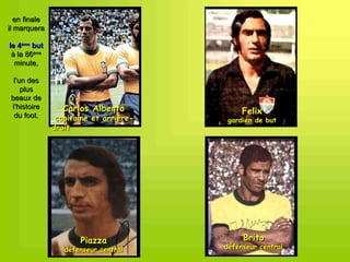 en finale
il marquera

le 4ème but
 à la 86ème
  minute,

  l’un des
     plus
 beaux de
 l’histoire       Carlos Alberto             Felix
  du foot.      capitaine et arrière-    gardien de but
               droit




                      Piazza                 Brito
                  défenseur central     défenseur central
 