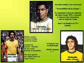 Nouvelle vedette, il est surnommé

                                                          " le tourbillon de la Coupe ".

                                                         Il a participé à tous les matches
                                                          de cette Coupe 1970, a marqué
                                                             à chacune des rencontres,
                                                               soit un total de 7 buts,

                                                            dont 1 en finale à la 71ème
                                                                    minute.
                                  Jairzinho
                            ailier doit / avant centre




                 Brillant joueur,
                 il inscrira 3 buts
                 durant la Coupe.
                            Coupe
                                                A marqué 1 but
                 Inaugure le                    en demi-finale
                 fameux "flip-flap" 
                 30 ans avant                  Brésil- Uruguay
                 Ronaldo & Ronaldinho               3-1
Rivelino         Son pied gauche
milieu latéral   est réputé dans les                                    Clodoaldo
                 coups francs.
                                                                       milieu offensif
 