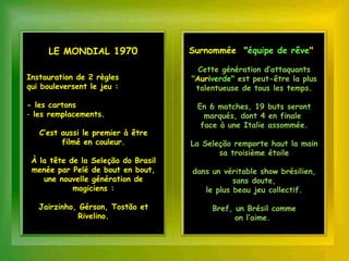 LE MONDIAL 1970                 Surnommée "équipe de rêve"

                                       Cette génération d’attaquants
Instauration de 2 règles             "Auriverde" est peut-être la plus
qui bouleversent le jeu :             talentueuse de tous les temps.

- les cartons                         En 6 matches, 19 buts seront
- les remplacements.                    marqués, dont 4 en finale
                                       face à une Italie assommée.
   C’est aussi le premier à être
         filmé en couleur.           La Seleção remporte haut la main
                                            sa troisième étoile
 À la tête de la Seleção do Brasil
 menée par Pelé de bout en bout,     dans un véritable show brésilien,
    une nouvelle génération de                  sans doute,
            magiciens :                 le plus beau jeu collectif.

   Jairzinho, Gérson, Tostão et           Bref, un Brésil comme
              Rivelino.                         on l’aime.
 