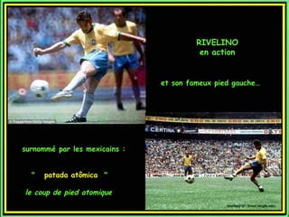 RIVELINO
                                         en action


                               et son fameux pied gauche…




surnommé par les mexicains :


  "  patada atômica  "

le coup de pied atomique
                                                courtesy of : brasil.blogfa.com
 