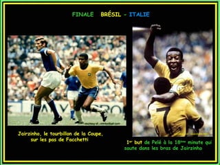 FINALE            BRÉSIL - ITALIE




                            courtesy of : mtnfootball.com


Jairzinho, le tourbillon de la Coupe,                                            courtesy of : Giantbom.com

     sur les pas de Facchetti
                                                             1er but de Pelé à la 18ème minute qui
                                                            saute dans les bras de Jairzinho
 