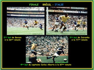 FINALE                   BRÉSIL - ITALIE




                                   courtesy of : goal.com                                   courtesy of : myfootballfacts.com


2ème but de Gerson                                                                          3ème but de Jairzinho
 à la 66ème minute                                                                            à la 71ème minute




                                                                 courtesy of : topito.com

                 4   ème
                           but du capitaine Carlos Alberto à la 87ème minute
 