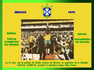 MEXICO                                                                  1970




 BRÉSIL                                                                                      BRASIL

 TRIPLE                                                                                    TRICAMPEÃO
CHAMPION                                                                                    DO MUNDO
DU MONDE




                                      courtesy of : the vintagefootballclub.blogspot.com


Le 21 juin, sur le podium du Stade Azteca de Mexico, le capitaine de la Seleção,
           CARLOS ALBERTO, brandit la dernière Coupe Jules Rimet.
 