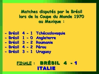 Matches disputés par le Brésil
         lors de la Coupe du Monde 1970
                   au Mexique :

-   Brésil   4   -   1   Tchécoslovaquie
-   Brésil   1   -   0   Angleterre
-   Brésil   3   -   2   Roumanie
-   Brésil   4   -   2   Pérou
-   Brésil   3   -   1   Uruguay


        FINALE :          BRÉSIL 4 - 1
                         ITALIE
 