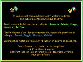 24 ans se sont écoulés depuis la 3ème victoire du Brésil
               en Coupe du Monde au Mexique en 1970.

Tout comme le Brésil avec les excellents : Romario, Bebeto, Dunga,
Branco et Taffarel,

l’Italie dispose d’une équipe composée de joueurs de grand talent
tels que : Baresi, Baggio, Massaro, Maldini.

Cependant, le match de finale est  "bouché " et pauvre en occasions.

             Contrairement au reste de la compétion,
                      les 2 meilleures équipes
      n’offrent pas un jeu offensif ni… le spectacle attendu
                         pour cette finale !
 
