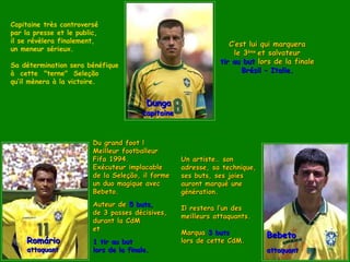 Capitaine très controversé
par la presse et le public,
il se révèlera finalement,
                                                                  C’est lui qui marquera
un meneur sérieux.
                                                                   le 3ème et salvateur
Sa détermination sera bénéfique
                                                               tir au but lors de la finale
à cette  "terne" Seleção                                              Brésil – Italie.
qu’il mènera à la victoire.


                                          Dunga
                                        capitaine



                         Du grand foot !
                         Meilleur footballeur
                         Fifa 1994.                 Un artiste… son
                         Exécuteur implacable       adresse, sa technique,
                         de la Seleção, il forme    ses buts, ses joies
                         un duo magique avec        auront marqué une
                         Bebeto.                    génération.
                         Auteur de 5 buts,
                                                    Il restera l’un des
                         de 3 passes décisives,
                                                    meilleurs attaquants.
                         durant la CdM
                         et
                                                    Marqua 3 buts            Bebeto
     Romário             1 tir au but               lors de cette CdM.
     attaquant           lors de la finale.                                  attaquant
 