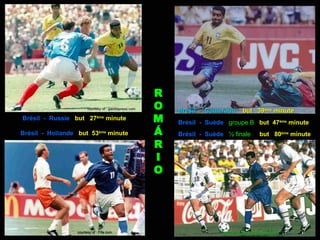 R
                       courtesy of : gazetapress.com   O   Brésil - Cameroun        but 39ème minute
Brésil - Russie but 27ème minute                       M   Brésil - Suède groupe B but 47ème minute
Brésil - Hollande but 53ème minute                     Á   Brésil - Suède ½ finale            but 80ème minute
                                                       R
                                                       I
                                                       O




                 courtesy of : Fifa.com                                 courtesy of : mediaphotobucket.com
 
