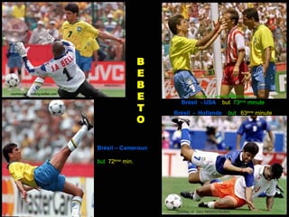 B
                                                     E
                                                     B
courtesy of : betting.betfair.com
                                                     E               courtesy of: esquadraiinterativo.com

                                                            Brésil - USA               but 73ème minute
                                                     T   Brésil - Hollande                 but 63ème minute
                                                     O

                                    Brésil – Cameroun

                                    but 72ème min.




                                                          courtesy of: Gary Hershorn.Reuters
 
