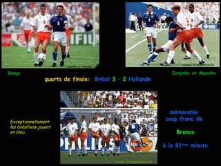 courtesy of: portalR3.com.br
                         courtesy of : Fifa.com

Dunga                                                                                  Jorginho et Mazinho
                 quarts de finale: Brésil 3 – 2 Hollande




                                                                                       mémorable
Exceptionnellement
                                                                                     coup franc de
les brésiliens jouent
en bleu.                                                                                 Branco

                                                                                    à la 81ème minute

                                                  courtesy of: planetworldcup.com
 