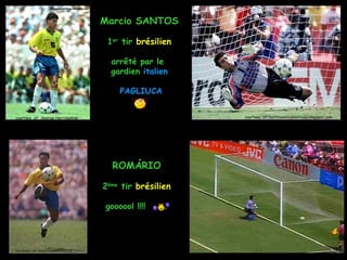 Marcio SANTOS

                                    1er tir brésilien

                                     arrêté par le
                                     gardien italien

                                       PAGLIUCA


courtesy of: George Herringshaw                         courtesy of: curitibaonlinenoticias.blogspot.com




                                     ROMÁRIO

                                   2ème tir brésilien

                                   goooool !!!!




courtesy of: bleachreport.com.br
 