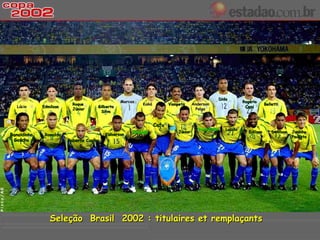 Dida
                                                Marcos                                                          Rogério
                          Roque                          Kaká          Vampeta      Anderson                                 Belletti
  Lúcio      Edmilson
                          Júnior
                                     Gilberto
                                                                                      Polga
                                                                                                                 Ceni
                                      Silva


                                                                Cafu
                                                                                       Ricardinho      Luizão
                                                     Rivaldo               Júnior                                  Edilson       Denilson   Juninho
Ronaldinho    Ronaldo                    Kléberson
                                                                                                                                            Paulista
 Gaúcho                 Roberto Carlos




                Seleção Brasil 2002 : titulaires et remplaçants
 
