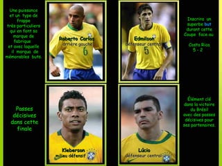 Une puissance
  et un type de
      frappe                                                 Inscrira un
très particuliers                                            superbe but
  qui en font sa                                             durant cette
    marque de                                               Coupe face au
                     Roberto Carlos         Edmilson
     fabrique
                       arrière gauche   défenseur central     Costa Rica
 et avec laquelle
   il marqua de                                                 5-2
mémorables buts.




                                                              Élément clé
                                                            dans la victoire
    Passes                                                     du Brésil
   décisives                                                avec des passes
                                                             décisives pour
  dans cette                                                ses partenaires.
    finale


                       Kleberson              Lúcio
                    milieu défensif     défenseur central
 