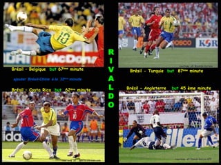 R
                            courtesy of: Ricardo Correia
                                                              I
                                                              V
                                                                                            courtesy of: Ricardo Correia
Brésil – Belgique but 67    ème
                                  minute                           Brésil - Turquie but 87ème minute
ajouter Brésil-Chine à la 32ème minute                        A
Brésil – Costa Rica but 62ème minute                          L   Brésil – Angleterre   but 45 ème minute

                                                              D
                                                              O




                           courtesy of : sports.xin.msn.com                              courtesy of: Daniel Garcia-AFP
 