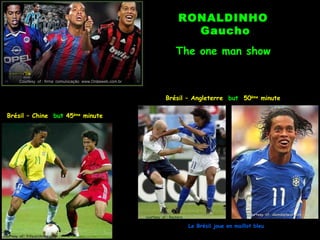 RONALDINHO
                                                                                  Gaucho
                                                                               The one man show

         Courtesy of : firma comunicação www.Ondaweb.com.br



                                                                         Brésil – Angleterre but 50ème minute

  Brésil – Chine but 45ème minute




                                                                                                             courtesy of: alemdoplacar.com
                                                              courtesy of : Reuters

                                                                                      Le Brésil joue en maillot bleu
courtesy of: Fifa.archives.com
 