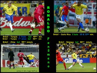 R
                                                         O
                                                         N
                                                         A
                                                         L
                                                         D
                                                         O       courtesy of : GES/Augenklick conti-online.com

  courtesy                                                   Brésil – Costa Rica 2 buts 10 & 13ème min.
Brésil – Turquie ½ finale           but 49ème min.
Brésil – Turquie 1ère phase but              50ème min   F
Brésil – Chine but 55ème minute
                                                         e        Brésil – Belgique but 88ème minute.

                                                         n
                                                         ô
                                                         m
                                                         e
                                                         n
                                                         o
               courtesy of : Getty Images –Rediff.com
 