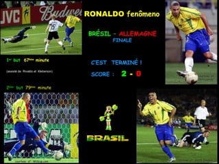 RONALDO fenômeno

                                                        BRÉSIL – ALLEMAGNE
                                                               FINALE

                                 courtesy of ;Reuters


1er but 67ème minute
                                                         C’EST TERMINÉ !

                                                                   2 - 0
(assisté de Rivaldo et Kleberson)
                                                         SCORE :                           courtesy of :
                                                                                           Upira.cpm.br


2ème but 79ème minute




      courtesy of : Wldcup.com                                               courtesy of : Getty Images
 