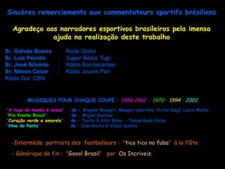 Sincères remerciements aux commentateurs sportifs brésiliens

  Agradeço aos narradores esportivos brasileiros pela imensa
             ajuda na realização deste trabalho

Sr. Galvão Bueno      :     Rede Globo
Sr. Luiz Penido       :     Super Rádio Tupi
Sr. José Silvério     :     Rádio Bandeirantes
Sr. Nilson Cesar      :     Rádio Jovem Pan
Rádio Gol CBN.


         MUSIQUES POUR CHAQUE COUPE : 1958-1962 - 1970 – 1994 - 2002
"A taça do mundo é nossa"    de : Wagner Maugeri, Maugeri sobrinho, Victor Dagô, Lauro Muller.
                                                                                       Muller
"Pra frente Brasil"          de : Miguel Gustavo
"Coração verde e amarelo"    de : Tavito & Aldir Blanc - Temas Rede Globo
"Hino do Penta"              de : Izzo Rocha & Vilson Santos


  -Intermède portraits des footballeurs : "tico tico no fuba" à la flûte
  - Générique de fin : "Goool Brasil" par Os Incriveis.
 