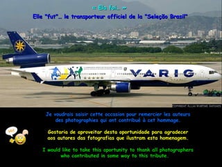 « Ela foi… » 
Elle "fut"… le transporteur officiel de la "Seleção Brasil"




    Je voudrais saisir cette occasion pour remercier les auteurs
        des photographies qui ont contribué à cet hommage.

     Gostaria de aproveitar desta oportunidade para agradecer
     aos autores das fotografias que ilustram esta homenagem.

   I would like to take this oportunity to thank all photographers
          who contributed in some way to this tribute.
 