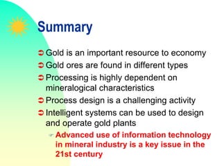 Summary
 Gold is an important resource to economy
 Gold ores are found in different types
 Processing is highly dependent on
mineralogical characteristics
 Process design is a challenging activity
 Intelligent systems can be used to design
and operate gold plants
 Advanced use of information technology
in mineral industry is a key issue in the
21st century
 