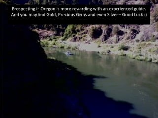Prospecting in Oregon is more rewarding with an experienced guide.
And you may find Gold, Precious Gems and even Silver – Good Luck :)
 