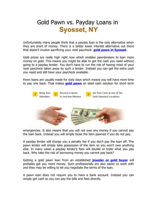Gold Pawn vs. Payday Loans in
                          Syosset, NY
Unfortunately many people think that a payday loan is the only alternative when
they are short of money. There is a better lower interest alternative out there
that doesn’t involve sacrificing your next paycheck: gold pawn in Syosset.

Gold prices are really high right now which enables pawnbrokers to loan more
money on gold. This means you might be able to get the cash you need without
going to a payday lender. You don’t have to run the risk of having most of your
next paycheck taken away by such a lender. Instead you can get the extra cash
you need and still have your paycheck available.

Pawn loans are usually made for sixty days which means you will have more time
to pay one back. That makes gold pawn an ideal cash solution for short term




emergencies. It also means that you will not owe any money if you cannot pay
the loan back. Instead you will simply loose the item pawned if you do not pay.

A payday lender will charge you a penalty fee if you don’t pay the loan off. The
pawn lender will simply take possession of the item so you won’t owe anything
else. In many cases a payday lender’s fees will double or triple what you pay
back. Why take the risk of borrowing money you cannot pay back?

Getting a gold pawn loan from an established jeweler or gold buyer will
probably get you more money. Such professionals are also easier to work with
and they may be willing to let you negotiate the terms of the loan.

A pawn loan does not require you to have a bank account. Instead you can
simply get cash so you can pay the bills and fees directly.
 