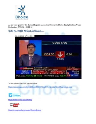 As per view given by Mr. Sumeet Bagadia (Associate Director in Choice Equity Broking Private
Limited) on ET NOW – 11.08.14
Gold Rs. 28900 Almost Achieved......
To view, please click on the link given below :
https://docs.google.com/file/d/0B3nxwRfU2GYKMUlFTk41ZndJaFE/edit?usp=drive_web
https://twitter.com/ChoiceBroking
https://www.youtube.com/user/ChoiceBroking
 