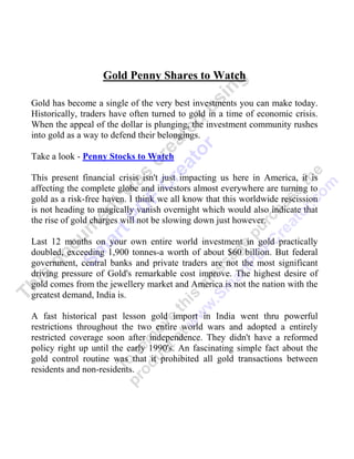 Gold Penny Shares to Watch

Gold has become a single of the very best investments you can make today.
Historically, traders have often turned to gold in a time of economic crisis.
When the appeal of the dollar is plunging, the investment community rushes
into gold as a way to defend their belongings.

Take a look - Penny Stocks to Watch

This present financial crisis isn't just impacting us here in America, it is
affecting the complete globe and investors almost everywhere are turning to
gold as a risk-free haven. I think we all know that this worldwide rescission
is not heading to magically vanish overnight which would also indicate that
the rise of gold charges will not be slowing down just however.

Last 12 months on your own entire world investment in gold practically
doubled, exceeding 1,900 tonnes-a worth of about $60 billion. But federal
government, central banks and private traders are not the most significant
driving pressure of Gold's remarkable cost improve. The highest desire of
gold comes from the jewellery market and America is not the nation with the
greatest demand, India is.

A fast historical past lesson gold import in India went thru powerful
restrictions throughout the two entire world wars and adopted a entirely
restricted coverage soon after independence. They didn't have a reformed
policy right up until the early 1990's. An fascinating simple fact about the
gold control routine was that it prohibited all gold transactions between
residents and non-residents.
 