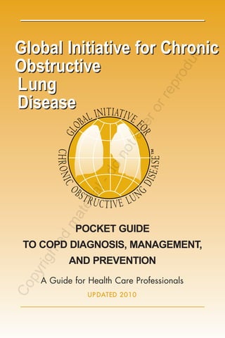 Global Initiative for Chronic




                                            e
                                         uc
Obstructive




                                         od
Lung



                                     pr
                                    re
Disease

                                    or
                               er
                            alt
                      ot
                    on
                -d
             ial
          ter
        ma




           POCKET GUIDE
      d
   hte




 TO COPD DIAGNOSIS, MANAGEMENT,
  rig




          AND PREVENTION
  py




   A Guide for Health Care Professionals
Co




               U P D AT ED 2 0 10
 