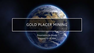 GOLD PLACER MINING
Presentation by Moedji
Prepared for PT BBM
 