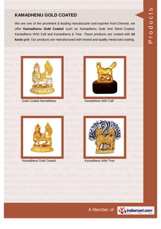 A Member of
God Idols Ganesha Idols GowMatha Rama Pattabhishekam Worship Lamps Vilakku
Lamps Wall Hanging Decorative Items Pooja Articles Kamadhenu Gold
Coated Gifting Solution Marriage Gifts Gold Plated Lamps Gold Plated Ganesha
Idols Gold Plated Pooja Items Gold Plated Goddess Gold Plated idols gold leafing
products GoldPlated Goddess Statue Pooja Room Concepts Antique Finish God
Idol Temple Needs God Idols Ganesha Idols GowMatha Rama
Pattabhishekam Worship Lamps Vilakku Lamps Wall Hanging Decorative
Items Pooja Articles Kamadhenu Gold Coated Gifting Solution Marriage Gifts Gold
Plated Lamps Gold Plated Ganesha Idols Gold Plated Pooja Items Gold Plated
Goddess Gold Plated idols gold leafing products GoldPlated Goddess Statue Pooja
Room Concepts Antique Finish God Idol Temple Needs God Idols Ganesha
Idols GowMatha Rama Pattabhishekam Worship Lamps Vilakku Lamps Wall
Hanging Decorative Items Pooja Articles Kamadhenu Gold Coated Gifting
Solution Marriage Gifts Gold Plated Lamps Gold Plated Ganesha Idols Gold Plated
Pooja Items Gold Plated Goddess Gold Plated idols gold leafing
products GoldPlated Goddess Statue Pooja Room Concepts Antique Finish God
Idol Temple Needs God Idols Ganesha Idols GowMatha Rama
Pattabhishekam Worship Lamps Vilakku Lamps Wall Hanging Decorative
Items Pooja Articles Kamadhenu Gold Coated Gifting Solution Marriage Gifts Gold
Plated Lamps Gold Plated Ganesha Idols Gold Plated Pooja Items Gold Plated
Goddess Gold Plated idols gold leafing products GoldPlated Goddess Statue Pooja
Room Concepts Antique Finish God Idol Temple Needs God Idols Ganesha
Idols GowMatha Rama Pattabhishekam Worship Lamps Vilakku Lamps Wall
Hanging Decorative Items Pooja Articles Kamadhenu Gold Coated Gifting
Solution Marriage Gifts Gold Plated Lamps Gold Plated Ganesha Idols Gold Plated
Pooja Items Gold Plated Goddess Gold Plated idols gold leafing
products GoldPlated Goddess Statue Pooja Room Concepts Antique Finish God
Idol Temple Needs God Idols Ganesha Idols GowMatha Rama
Pattabhishekam Worship Lamps Vilakku Lamps Wall Hanging Decorative
Items Pooja Articles Kamadhenu Gold Coated Gifting Solution Marriage Gifts Gold
Plated Lamps Gold Plated Ganesha Idols Gold Plated Pooja Items Gold Plated
Goddess Gold Plated idols gold leafing products GoldPlated Goddess Statue Pooja
Room Concepts Antique Finish God Idol Temple Needs God Idols Ganesha
KAMADHENU GOLD COATED
We are one of the prominent & leading manufacturer and exporter from Chennai, we
offer Kamadhenu Gold Coated such as Kamadhenu Gold And Silver Coated,
Kamadhenu With Calf and Kamadhenu & Tree. These products are coated with 24
karat gold. Our products are manufactured with tested and quality metal and coating.
Gold Coated Kamadhenu Kamadhenu With Calf
Kamadhenu Gold Coated Kamadhenu With Tree
Products
 