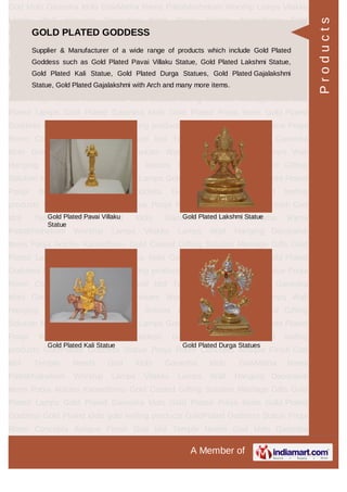 A Member of
God Idols Ganesha Idols GowMatha Rama Pattabhishekam Worship Lamps Vilakku
Lamps Wall Hanging Decorative Items Pooja Articles Kamadhenu Gold
Coated Gifting Solution Marriage Gifts Gold Plated Lamps Gold Plated Ganesha
Idols Gold Plated Pooja Items Gold Plated Goddess Gold Plated idols gold leafing
products GoldPlated Goddess Statue Pooja Room Concepts Antique Finish God
Idol Temple Needs God Idols Ganesha Idols GowMatha Rama
Pattabhishekam Worship Lamps Vilakku Lamps Wall Hanging Decorative
Items Pooja Articles Kamadhenu Gold Coated Gifting Solution Marriage Gifts Gold
Plated Lamps Gold Plated Ganesha Idols Gold Plated Pooja Items Gold Plated
Goddess Gold Plated idols gold leafing products GoldPlated Goddess Statue Pooja
Room Concepts Antique Finish God Idol Temple Needs God Idols Ganesha
Idols GowMatha Rama Pattabhishekam Worship Lamps Vilakku Lamps Wall
Hanging Decorative Items Pooja Articles Kamadhenu Gold Coated Gifting
Solution Marriage Gifts Gold Plated Lamps Gold Plated Ganesha Idols Gold Plated
Pooja Items Gold Plated Goddess Gold Plated idols gold leafing
products GoldPlated Goddess Statue Pooja Room Concepts Antique Finish God
Idol Temple Needs God Idols Ganesha Idols GowMatha Rama
Pattabhishekam Worship Lamps Vilakku Lamps Wall Hanging Decorative
Items Pooja Articles Kamadhenu Gold Coated Gifting Solution Marriage Gifts Gold
Plated Lamps Gold Plated Ganesha Idols Gold Plated Pooja Items Gold Plated
Goddess Gold Plated idols gold leafing products GoldPlated Goddess Statue Pooja
Room Concepts Antique Finish God Idol Temple Needs God Idols Ganesha
Idols GowMatha Rama Pattabhishekam Worship Lamps Vilakku Lamps Wall
Hanging Decorative Items Pooja Articles Kamadhenu Gold Coated Gifting
Solution Marriage Gifts Gold Plated Lamps Gold Plated Ganesha Idols Gold Plated
Pooja Items Gold Plated Goddess Gold Plated idols gold leafing
products GoldPlated Goddess Statue Pooja Room Concepts Antique Finish God
Idol Temple Needs God Idols Ganesha Idols GowMatha Rama
Pattabhishekam Worship Lamps Vilakku Lamps Wall Hanging Decorative
Items Pooja Articles Kamadhenu Gold Coated Gifting Solution Marriage Gifts Gold
Plated Lamps Gold Plated Ganesha Idols Gold Plated Pooja Items Gold Plated
Goddess Gold Plated idols gold leafing products GoldPlated Goddess Statue Pooja
Room Concepts Antique Finish God Idol Temple Needs God Idols Ganesha
GOLD PLATED GODDESS
Supplier & Manufacturer of a wide range of products which include Gold Plated
Goddess such as Gold Plated Pavai Villaku Statue, Gold Plated Lakshmi Statue,
Gold Plated Kali Statue, Gold Plated Durga Statues, Gold Plated Gajalakshmi
Statue, Gold Plated Gajalakshmi with Arch and many more items.
Gold Plated Pavai Villaku
Statue
Gold Plated Lakshmi Statue
Gold Plated Kali Statue Gold Plated Durga Statues
Products
 