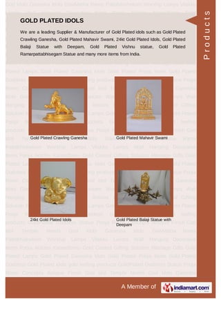 A Member of
God Idols Ganesha Idols GowMatha Rama Pattabhishekam Worship Lamps Vilakku
Lamps Wall Hanging Decorative Items Pooja Articles Kamadhenu Gold
Coated Gifting Solution Marriage Gifts Gold Plated Lamps Gold Plated Ganesha
Idols Gold Plated Pooja Items Gold Plated Goddess Gold Plated idols gold leafing
products GoldPlated Goddess Statue Pooja Room Concepts Antique Finish God
Idol Temple Needs God Idols Ganesha Idols GowMatha Rama
Pattabhishekam Worship Lamps Vilakku Lamps Wall Hanging Decorative
Items Pooja Articles Kamadhenu Gold Coated Gifting Solution Marriage Gifts Gold
Plated Lamps Gold Plated Ganesha Idols Gold Plated Pooja Items Gold Plated
Goddess Gold Plated idols gold leafing products GoldPlated Goddess Statue Pooja
Room Concepts Antique Finish God Idol Temple Needs God Idols Ganesha
Idols GowMatha Rama Pattabhishekam Worship Lamps Vilakku Lamps Wall
Hanging Decorative Items Pooja Articles Kamadhenu Gold Coated Gifting
Solution Marriage Gifts Gold Plated Lamps Gold Plated Ganesha Idols Gold Plated
Pooja Items Gold Plated Goddess Gold Plated idols gold leafing
products GoldPlated Goddess Statue Pooja Room Concepts Antique Finish God
Idol Temple Needs God Idols Ganesha Idols GowMatha Rama
Pattabhishekam Worship Lamps Vilakku Lamps Wall Hanging Decorative
Items Pooja Articles Kamadhenu Gold Coated Gifting Solution Marriage Gifts Gold
Plated Lamps Gold Plated Ganesha Idols Gold Plated Pooja Items Gold Plated
Goddess Gold Plated idols gold leafing products GoldPlated Goddess Statue Pooja
Room Concepts Antique Finish God Idol Temple Needs God Idols Ganesha
Idols GowMatha Rama Pattabhishekam Worship Lamps Vilakku Lamps Wall
Hanging Decorative Items Pooja Articles Kamadhenu Gold Coated Gifting
Solution Marriage Gifts Gold Plated Lamps Gold Plated Ganesha Idols Gold Plated
Pooja Items Gold Plated Goddess Gold Plated idols gold leafing
products GoldPlated Goddess Statue Pooja Room Concepts Antique Finish God
Idol Temple Needs God Idols Ganesha Idols GowMatha Rama
Pattabhishekam Worship Lamps Vilakku Lamps Wall Hanging Decorative
Items Pooja Articles Kamadhenu Gold Coated Gifting Solution Marriage Gifts Gold
Plated Lamps Gold Plated Ganesha Idols Gold Plated Pooja Items Gold Plated
Goddess Gold Plated idols gold leafing products GoldPlated Goddess Statue Pooja
Room Concepts Antique Finish God Idol Temple Needs God Idols Ganesha
GOLD PLATED IDOLS
We are a leading Supplier & Manufacturer of Gold Plated idols such as Gold Plated
Crawling Ganesha, Gold Plated Mahavir Swami, 24kt Gold Plated Idols, Gold Plated
Balaji Statue with Deepam, Gold Plated Vishnu statue, Gold Plated
Ramarpattabhisegam Statue and many more items from India.
Gold Plated Crawling Ganesha Gold Plated Mahavir Swami
24kt Gold Plated Idols Gold Plated Balaji Statue with
Deepam
Products
 