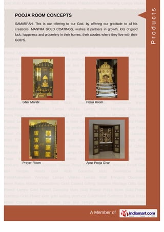 A Member of
God Idols Ganesha Idols GowMatha Rama Pattabhishekam Worship Lamps Vilakku
Lamps Wall Hanging Decorative Items Pooja Articles Kamadhenu Gold
Coated Gifting Solution Marriage Gifts Gold Plated Lamps Gold Plated Ganesha
Idols Gold Plated Pooja Items Gold Plated Goddess Gold Plated idols gold leafing
products GoldPlated Goddess Statue Pooja Room Concepts Antique Finish God
Idol Temple Needs God Idols Ganesha Idols GowMatha Rama
Pattabhishekam Worship Lamps Vilakku Lamps Wall Hanging Decorative
Items Pooja Articles Kamadhenu Gold Coated Gifting Solution Marriage Gifts Gold
Plated Lamps Gold Plated Ganesha Idols Gold Plated Pooja Items Gold Plated
Goddess Gold Plated idols gold leafing products GoldPlated Goddess Statue Pooja
Room Concepts Antique Finish God Idol Temple Needs God Idols Ganesha
Idols GowMatha Rama Pattabhishekam Worship Lamps Vilakku Lamps Wall
Hanging Decorative Items Pooja Articles Kamadhenu Gold Coated Gifting
Solution Marriage Gifts Gold Plated Lamps Gold Plated Ganesha Idols Gold Plated
Pooja Items Gold Plated Goddess Gold Plated idols gold leafing
products GoldPlated Goddess Statue Pooja Room Concepts Antique Finish God
Idol Temple Needs God Idols Ganesha Idols GowMatha Rama
Pattabhishekam Worship Lamps Vilakku Lamps Wall Hanging Decorative
Items Pooja Articles Kamadhenu Gold Coated Gifting Solution Marriage Gifts Gold
Plated Lamps Gold Plated Ganesha Idols Gold Plated Pooja Items Gold Plated
Goddess Gold Plated idols gold leafing products GoldPlated Goddess Statue Pooja
Room Concepts Antique Finish God Idol Temple Needs God Idols Ganesha
Idols GowMatha Rama Pattabhishekam Worship Lamps Vilakku Lamps Wall
Hanging Decorative Items Pooja Articles Kamadhenu Gold Coated Gifting
Solution Marriage Gifts Gold Plated Lamps Gold Plated Ganesha Idols Gold Plated
Pooja Items Gold Plated Goddess Gold Plated idols gold leafing
products GoldPlated Goddess Statue Pooja Room Concepts Antique Finish God
Idol Temple Needs God Idols Ganesha Idols GowMatha Rama
Pattabhishekam Worship Lamps Vilakku Lamps Wall Hanging Decorative
Items Pooja Articles Kamadhenu Gold Coated Gifting Solution Marriage Gifts Gold
Plated Lamps Gold Plated Ganesha Idols Gold Plated Pooja Items Gold Plated
Goddess Gold Plated idols gold leafing products GoldPlated Goddess Statue Pooja
Room Concepts Antique Finish God Idol Temple Needs God Idols Ganesha
POOJA ROOM CONCEPTS
SAMARPAN. This is our offering to our God, by offering our gratitude to all his
creations. MANTRA GOLD COATINGS, wishes it partners in growth, lots of good
luck, happiness and properiety in their homes, their abodes where they live with their
GOD'S.
Ghar Mandir Pooja Room
Prayer Room Apna Pooja Ghar
Products
 