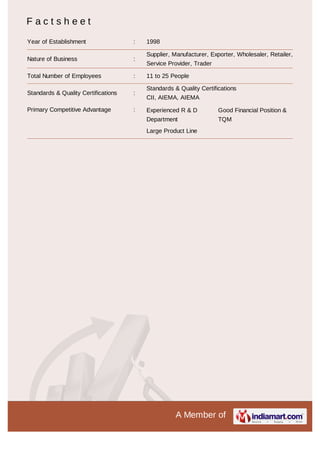 A Member of
F a c t s h e e t
Year of Establishment : 1998
Nature of Business :
Supplier, Manufacturer, Exporter, Wholesaler, Retailer,
Service Provider, Trader
Total Number of Employees : 11 to 25 People
Standards & Quality Certifications :
Standards & Quality Certifications
CII, AIEMA, AIEMA
Primary Competitive Advantage : Experienced R & D
Department
Good Financial Position &
TQM
Large Product Line
 