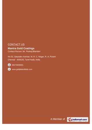 A Member of
CONTACT US
Mantra Gold Coatings
Contact Person: Mr. Pankaj Bhandari
No.52, Satyadev Avenue, M. R. C. Nagar, R. A. Puram
Chennai - 600028, Tamil Nadu, India
08376806691
www.goldplatedidols.com
 