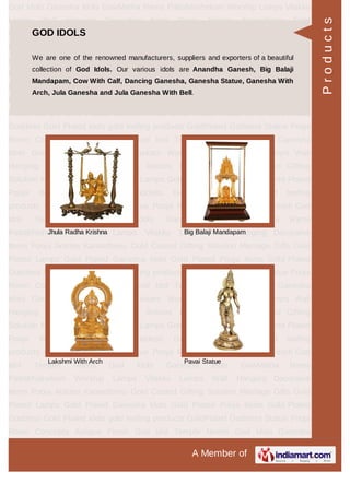 A Member of
God Idols Ganesha Idols GowMatha Rama Pattabhishekam Worship Lamps Vilakku
Lamps Wall Hanging Decorative Items Pooja Articles Kamadhenu Gold
Coated Gifting Solution Marriage Gifts Gold Plated Lamps Gold Plated Ganesha
Idols Gold Plated Pooja Items Gold Plated Goddess Gold Plated idols gold leafing
products GoldPlated Goddess Statue Pooja Room Concepts Antique Finish God
Idol Temple Needs God Idols Ganesha Idols GowMatha Rama
Pattabhishekam Worship Lamps Vilakku Lamps Wall Hanging Decorative
Items Pooja Articles Kamadhenu Gold Coated Gifting Solution Marriage Gifts Gold
Plated Lamps Gold Plated Ganesha Idols Gold Plated Pooja Items Gold Plated
Goddess Gold Plated idols gold leafing products GoldPlated Goddess Statue Pooja
Room Concepts Antique Finish God Idol Temple Needs God Idols Ganesha
Idols GowMatha Rama Pattabhishekam Worship Lamps Vilakku Lamps Wall
Hanging Decorative Items Pooja Articles Kamadhenu Gold Coated Gifting
Solution Marriage Gifts Gold Plated Lamps Gold Plated Ganesha Idols Gold Plated
Pooja Items Gold Plated Goddess Gold Plated idols gold leafing
products GoldPlated Goddess Statue Pooja Room Concepts Antique Finish God
Idol Temple Needs God Idols Ganesha Idols GowMatha Rama
Pattabhishekam Worship Lamps Vilakku Lamps Wall Hanging Decorative
Items Pooja Articles Kamadhenu Gold Coated Gifting Solution Marriage Gifts Gold
Plated Lamps Gold Plated Ganesha Idols Gold Plated Pooja Items Gold Plated
Goddess Gold Plated idols gold leafing products GoldPlated Goddess Statue Pooja
Room Concepts Antique Finish God Idol Temple Needs God Idols Ganesha
Idols GowMatha Rama Pattabhishekam Worship Lamps Vilakku Lamps Wall
Hanging Decorative Items Pooja Articles Kamadhenu Gold Coated Gifting
Solution Marriage Gifts Gold Plated Lamps Gold Plated Ganesha Idols Gold Plated
Pooja Items Gold Plated Goddess Gold Plated idols gold leafing
products GoldPlated Goddess Statue Pooja Room Concepts Antique Finish God
Idol Temple Needs God Idols Ganesha Idols GowMatha Rama
Pattabhishekam Worship Lamps Vilakku Lamps Wall Hanging Decorative
Items Pooja Articles Kamadhenu Gold Coated Gifting Solution Marriage Gifts Gold
Plated Lamps Gold Plated Ganesha Idols Gold Plated Pooja Items Gold Plated
Goddess Gold Plated idols gold leafing products GoldPlated Goddess Statue Pooja
Room Concepts Antique Finish God Idol Temple Needs God Idols Ganesha
GOD IDOLS
We are one of the renowned manufacturers, suppliers and exporters of a beautiful
collection of God Idols. Our various idols are Anandha Ganesh, Big Balaji
Mandapam, Cow With Calf, Dancing Ganesha, Ganesha Statue, Ganesha With
Arch, Jula Ganesha and Jula Ganesha With Bell.
Jhula Radha Krishna Big Balaji Mandapam
Lakshmi With Arch Pavai Statue
Products
 