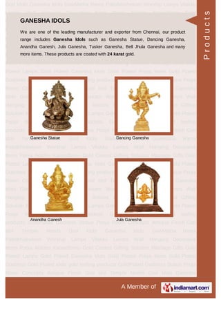 A Member of
God Idols Ganesha Idols GowMatha Rama Pattabhishekam Worship Lamps Vilakku
Lamps Wall Hanging Decorative Items Pooja Articles Kamadhenu Gold
Coated Gifting Solution Marriage Gifts Gold Plated Lamps Gold Plated Ganesha
Idols Gold Plated Pooja Items Gold Plated Goddess Gold Plated idols gold leafing
products GoldPlated Goddess Statue Pooja Room Concepts Antique Finish God
Idol Temple Needs God Idols Ganesha Idols GowMatha Rama
Pattabhishekam Worship Lamps Vilakku Lamps Wall Hanging Decorative
Items Pooja Articles Kamadhenu Gold Coated Gifting Solution Marriage Gifts Gold
Plated Lamps Gold Plated Ganesha Idols Gold Plated Pooja Items Gold Plated
Goddess Gold Plated idols gold leafing products GoldPlated Goddess Statue Pooja
Room Concepts Antique Finish God Idol Temple Needs God Idols Ganesha
Idols GowMatha Rama Pattabhishekam Worship Lamps Vilakku Lamps Wall
Hanging Decorative Items Pooja Articles Kamadhenu Gold Coated Gifting
Solution Marriage Gifts Gold Plated Lamps Gold Plated Ganesha Idols Gold Plated
Pooja Items Gold Plated Goddess Gold Plated idols gold leafing
products GoldPlated Goddess Statue Pooja Room Concepts Antique Finish God
Idol Temple Needs God Idols Ganesha Idols GowMatha Rama
Pattabhishekam Worship Lamps Vilakku Lamps Wall Hanging Decorative
Items Pooja Articles Kamadhenu Gold Coated Gifting Solution Marriage Gifts Gold
Plated Lamps Gold Plated Ganesha Idols Gold Plated Pooja Items Gold Plated
Goddess Gold Plated idols gold leafing products GoldPlated Goddess Statue Pooja
Room Concepts Antique Finish God Idol Temple Needs God Idols Ganesha
Idols GowMatha Rama Pattabhishekam Worship Lamps Vilakku Lamps Wall
Hanging Decorative Items Pooja Articles Kamadhenu Gold Coated Gifting
Solution Marriage Gifts Gold Plated Lamps Gold Plated Ganesha Idols Gold Plated
Pooja Items Gold Plated Goddess Gold Plated idols gold leafing
products GoldPlated Goddess Statue Pooja Room Concepts Antique Finish God
Idol Temple Needs God Idols Ganesha Idols GowMatha Rama
Pattabhishekam Worship Lamps Vilakku Lamps Wall Hanging Decorative
Items Pooja Articles Kamadhenu Gold Coated Gifting Solution Marriage Gifts Gold
Plated Lamps Gold Plated Ganesha Idols Gold Plated Pooja Items Gold Plated
Goddess Gold Plated idols gold leafing products GoldPlated Goddess Statue Pooja
Room Concepts Antique Finish God Idol Temple Needs God Idols Ganesha
GANESHA IDOLS
We are one of the leading manufacturer and exporter from Chennai, our product
range includes Ganesha Idols such as Ganesha Statue, Dancing Ganesha,
Anandha Ganesh, Jula Ganesha, Tusker Ganesha, Bell Jhula Ganesha and many
more items. These products are coated with 24 karat gold.
Ganesha Statue Dancing Ganesha
Anandha Ganesh Jula Ganesha
Products
 