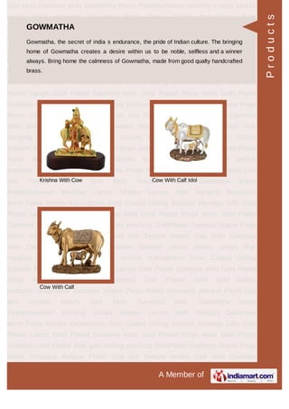 A Member of
God Idols Ganesha Idols GowMatha Rama Pattabhishekam Worship Lamps Vilakku
Lamps Wall Hanging Decorative Items Pooja Articles Kamadhenu Gold
Coated Gifting Solution Marriage Gifts Gold Plated Lamps Gold Plated Ganesha
Idols Gold Plated Pooja Items Gold Plated Goddess Gold Plated idols gold leafing
products GoldPlated Goddess Statue Pooja Room Concepts Antique Finish God
Idol Temple Needs God Idols Ganesha Idols GowMatha Rama
Pattabhishekam Worship Lamps Vilakku Lamps Wall Hanging Decorative
Items Pooja Articles Kamadhenu Gold Coated Gifting Solution Marriage Gifts Gold
Plated Lamps Gold Plated Ganesha Idols Gold Plated Pooja Items Gold Plated
Goddess Gold Plated idols gold leafing products GoldPlated Goddess Statue Pooja
Room Concepts Antique Finish God Idol Temple Needs God Idols Ganesha
Idols GowMatha Rama Pattabhishekam Worship Lamps Vilakku Lamps Wall
Hanging Decorative Items Pooja Articles Kamadhenu Gold Coated Gifting
Solution Marriage Gifts Gold Plated Lamps Gold Plated Ganesha Idols Gold Plated
Pooja Items Gold Plated Goddess Gold Plated idols gold leafing
products GoldPlated Goddess Statue Pooja Room Concepts Antique Finish God
Idol Temple Needs God Idols Ganesha Idols GowMatha Rama
Pattabhishekam Worship Lamps Vilakku Lamps Wall Hanging Decorative
Items Pooja Articles Kamadhenu Gold Coated Gifting Solution Marriage Gifts Gold
Plated Lamps Gold Plated Ganesha Idols Gold Plated Pooja Items Gold Plated
Goddess Gold Plated idols gold leafing products GoldPlated Goddess Statue Pooja
Room Concepts Antique Finish God Idol Temple Needs God Idols Ganesha
Idols GowMatha Rama Pattabhishekam Worship Lamps Vilakku Lamps Wall
Hanging Decorative Items Pooja Articles Kamadhenu Gold Coated Gifting
Solution Marriage Gifts Gold Plated Lamps Gold Plated Ganesha Idols Gold Plated
Pooja Items Gold Plated Goddess Gold Plated idols gold leafing
products GoldPlated Goddess Statue Pooja Room Concepts Antique Finish God
Idol Temple Needs God Idols Ganesha Idols GowMatha Rama
Pattabhishekam Worship Lamps Vilakku Lamps Wall Hanging Decorative
Items Pooja Articles Kamadhenu Gold Coated Gifting Solution Marriage Gifts Gold
Plated Lamps Gold Plated Ganesha Idols Gold Plated Pooja Items Gold Plated
Goddess Gold Plated idols gold leafing products GoldPlated Goddess Statue Pooja
Room Concepts Antique Finish God Idol Temple Needs God Idols Ganesha
GOWMATHA
Gowmatha, the secret of india s endurance, the pride of Indian culture. The bringing
home of Gowmatha creates a desire within us to be noble, selfless and a winner
always. Bring home the calmness of Gowmatha, made from good qualty handcrafted
brass.
Krishna With Cow Cow With Calf Idol
Cow With Calf
Products
 