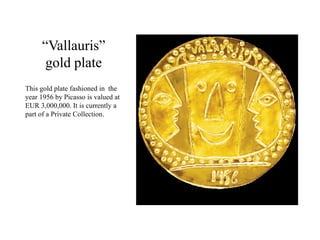 “Vallauris”
gold plate
This gold plate fashioned in the
year 1956 by Picasso is valued at
EUR 3,000,000. It is currently a
part of a Private Collection.
 