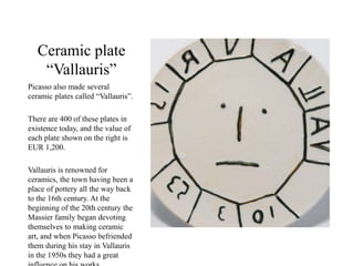 Ceramic plate
“Vallauris”
Picasso also made several
ceramic plates called “Vallauris”.
There are 400 of these plates in
existence today, and the value of
each plate shown on the right is
EUR 1,200.
Vallauris is renowned for
ceramics, the town having been a
place of pottery all the way back
to the 16th century. At the
beginning of the 20th century the
Massier family began devoting
themselves to making ceramic
art, and when Picasso befriended
them during his stay in Vallauris
in the 1950s they had a great
 