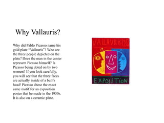 Why Vallauris?
Why did Pablo Picasso name his
gold plate “Vallauris”? Who are
the three people depicted on the
plate? Does the man in the center
represent Picasso himself? Is
Picasso being doted on by two
women? If you look carefully,
you will see that the three faces
are actually inside of a bull’s
head! Picasso chose the exact
same motif for an exposition
poster that he made in the 1950s.
It is also on a ceramic plate.
 