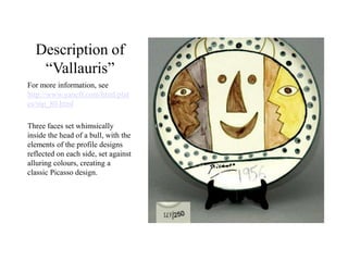 Description of
“Vallauris”
For more information, see
http://www.yaneff.com/html/plat
es/mp_80.html
Three faces set whimsically
inside the head of a bull, with the
elements of the profile designs
reflected on each side, set against
alluring colours, creating a
classic Picasso design.
 