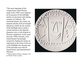 "The most important of the
compositions which Picasso
made in the 1950's were inspired
by his passion for the bullfight
and his involvement with making
ceramics at Vallauris. The
emotional drama, the colour, the
panache and the clash of strength
and power which are the essence
of the Bullfight and so much a
central element in the Spanish
character were a vital element in
Picasso's inspiration. In the years
from the 1950's onwards, as he
found himself increasingly
tortured by finding the means of
expression or the issues in his art,
so the Bullfight also became one
of the principal ways that he
found release and entertainment"
(Weston)
**William Weston Gallery, Catalogues. Text
by William Weston. London.
 