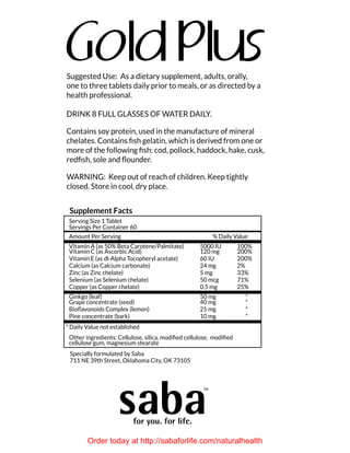 Suggested Use: As a dietary supplement, adults, orally,
one to three tablets daily prior to meals, or as directed by a
health professional.
DRINK 8 FULL GLASSES OF WATER DAILY.
Contains soy protein, used in the manufacture of mineral
chelates. Contains fish gelatin, which is derived from one or
more of the following fish: cod, pollock, haddock, hake, cusk,
redfish, sole and flounder.
warning: Keep out of reach of children. Keep tightly
closed. Store in cool, dry place.
Serving Size 1 Tablet
Servings Per Container 60
Amount Per Serving % Daily Value
Vitamin A (as 50% Beta Carotene/Palmitate) 5000 IU 100%
Vitamin C (as Ascorbic Acid) 120 mg 200%
Vitamin E (as dl-Alpha Tocopheryl acetate) 60 IU 200%
Calcium (as Calcium carbonate) 24 mg 2%
Zinc (as Zinc chelate) 5 mg 33%
Selenium (as Selenium chelate) 50 mcg 71%
Copper (as Copper chelate) 0.5 mg 25%
Ginkgo (leaf) 50 mg *
Grape concentrate (seed) 40 mg *
Bioflavonoids Complex (lemon) 25 mg *
Pine concentrate (bark) 10 mg *
* Daily Value not established
Other ingredients: Cellulose, silica, modified cellulose, modified
cellulose gum, magnesium stearate
Supplement Facts
Specially formulated by Saba
711 NE 39th Street, Oklahoma City, OK 73105
Order today at http://sabaforlife.com/naturalhealth
 