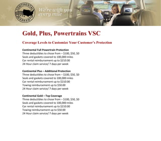 0
Gold, Plus, Powertrains VSC
Coverage Levels to Customize Your Customer’s Protection

Continental Full Powertrain Protection
Three deductibles to chose from – $100, $50, $0
Seals and gaskets covered to 100,000 miles
Car rental reimbursement up to $210.00
24 Hour claim service/ 7 days per week

Continental Plus – Additional Protection
Three deductibles to chose from – $100, $50, $0
Seals and gaskets covered to 100,000 miles
Car rental reimbursement up to $210.00
Towing reimbursement up to $50.00
24 Hour claim service/ 7 days per week

Continental Gold – Top Coverage
Three deductibles to chose from – $100, $50, $0
Seals and gaskets covered to 100,000 miles
Car rental reimbursement up to $210.00
Towing reimbursement up to $50.00
24 Hour claim service/ 7 days per week
 