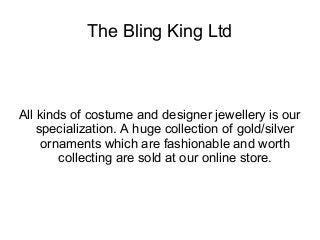 The Bling King Ltd 
All kinds of costume and designer jewellery is our 
specialization. A huge collection of gold/silver 
ornaments which are fashionable and worth 
collecting are sold at our online store. 
 