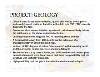 —  Deposit type: Structurally controlled, quartz vein hosted with a pinch-
      and-swell geometry with an Anticline with a fold axis 033˚/78˚ (steeply
      dipping to the NE).
—    Gold mineralization restricted to : quartz-vein, which most likely follows
      the axial plane of the above described anticline.
—    Current proven strike length is 700 m following strike and dip.
—    A Geophysical survey from 2004 confirms the extension of a
      chargeable body in strike direction (NE).
—    Inclined at 78˚ degrees structure “disappeared” with increasing depth
      and the artisanal miners are/were unable to follow it.
—    Structures are cut by normal faults, two additional tectonic events post-
      mineral-placement were documented and there is a possibility that the
      structure was vertically displaced.
—    High possibility that the gold mineralization continues with depth.
 