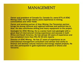 —  Owner and president of Canada Co. Canada Co. owns 67% of ATAC
    Mining (TZN). He brings twenty years experience in mining,
    commodities and other fields
—  Owner and working partner of Atac Mining. Our Tanzanian partner
    brings his strong national and regional business and political ties to
    Atac. He also contributes drilling and heavy equipment to the project.
—  Geologist for ATAC Mining. He is a senior hard rock geologist with a
    great deal of international mining experience and success in both
    Africa and South America. He has almost 20 years of experience and
    has completed more than fifty NI 43-101 reports
—  Director of ATAC Mining. He has 17 years of experience as an
    international management consultant and advisor that works to
    finance and develop natural resource and energy related projects. He
    has also participated in gold exploration projects in Ghana and
    Tanzania.
                                        	
 
                                        	
 
 