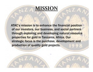 
	
 	
 ATAC’s mission is to enhance the financial position
        of our investors, our business, and social partners
        through exploring and developing natural resource
        properties for gold in Tanzania, Africa. Our
        strategic focus is the purchase, development and
        production of quality gold projects.
 	
 
 	
 
 